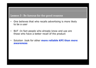 Lesson 3 : Be famous for the good reasons

•   One believes that who recalls advertising is more likely
    to be a user

•   BUT :In fact people who already know and use are
    those who have a better recall of the product

•   Solution :look for other more reliable KPI than mere
    awareness
 