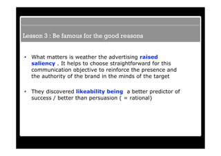 Lesson 3 : Be famous for the good reasons


•   What matters is weather the advertising raised
    saliency . It helps to choose straightforward for this
    communication objective to reinforce the presence and
    the authority of the brand in the minds of the target

•   They discovered likeability being a better predictor of
    success / better than persuasion ( = rational)
 