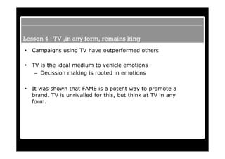 Lesson 4 : TV ,in any form, remains king
•   Campaigns using TV have outperformed others

•   TV is the ideal medium to vehicle emotions
     – Decission making is rooted in emotions

•   It was shown that FAME is a potent way to promote a
    brand. TV is unrivalled for this, but think at TV in any
    form.
 