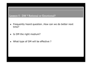 Lesson 5 : DM ? Rational or Emotional?


  Frequently heard question…How can we do better next
  time?


  Is DM the right medium?


  What type of DM will be effective ?
 