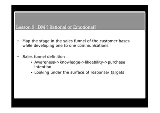 Lesson 5 : DM ? Rational or Emotional?

•   Map the stage in the sales funnel of the customer bases
    while developing one to one communications

•   Sales funnel definition
        • Awareness->knowledge->likeability->purchase
          intention
        • Looking under the surface of response/ targets
 
