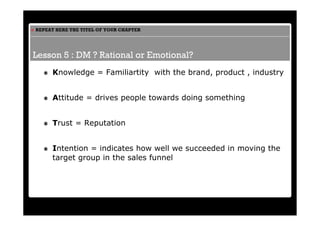 REPEAT HERE THE TITEL OF YOUR CHAPTER




Lesson 5 : DM ? Rational or Emotional?
     Knowledge = Familiartity with the brand, product , industry


     Attitude = drives people towards doing something


     Trust = Reputation


     Intention = indicates how well we succeeded in moving the
     target group in the sales funnel
 