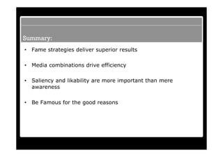 Summary:
•   Fame strategies deliver superior results

•   Media combinations drive efficiency

•   Saliency and likability are more important than mere
    awareness

•   Be Famous for the good reasons
 