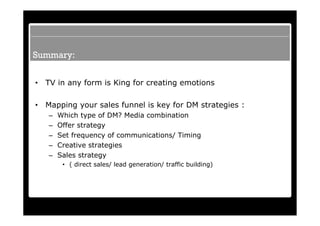 Summary:


•   TV in any form is King for creating emotions

•   Mapping your sales funnel is key for DM strategies :
    –   Which type of DM? Media combination
    –   Offer strategy
    –   Set frequency of communications/ Timing
    –   Creative strategies
    –   Sales strategy
         • ( direct sales/ lead generation/ traffic building)
 