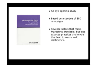An eye opening study


Based on a sample of 880
campaigns.


Reveals factors that make
marketing profitable, but also
exposes practices and myths
that lead to waste and
inefficiency.
 