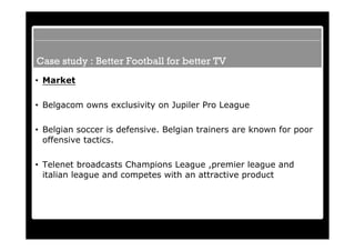 Case study : Better Football for better TV
• Market

• Belgacom owns exclusivity on Jupiler Pro League

• Belgian soccer is defensive. Belgian trainers are known for poor
  offensive tactics.

• Telenet broadcasts Champions League ,premier league and
  italian league and competes with an attractive product
 