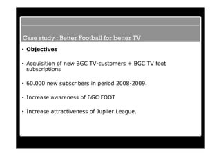 Case study : Better Football for better TV
• Objectives

• Acquisition of new BGC TV-customers + BGC TV foot
  subscriptions

• 60.000 new subscribers in period 2008-2009.

• Increase awareness of BGC FOOT

• Increase attractiveness of Jupiler League.
 