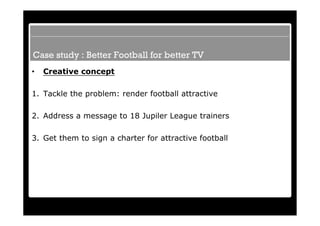 Case study : Better Football for better TV
•   Creative concept

1. Tackle the problem: render football attractive

2. Address a message to 18 Jupiler League trainers

3. Get them to sign a charter for attractive football
 