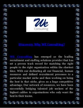 Discovery Why WE Consulting?
WE Consulting has emerged as the leading
recruitment and staffing solutions provider that has
set a proven track record for matching the right
people to the right organization within the shortest
time. With our dedicating all our financial, human
resources and defined recruitment processes to a
particular market niche and then working on being
the best in that niche, gives us a huge competitive
advantage. Our network of resources, we have been
successfully bridging talented job seekers of the
highest calibre to organisations who only want the
best in their teams.
 