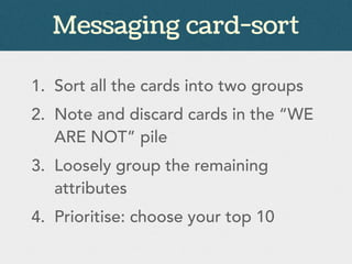 Messaging card-sort
1. Sort all the cards into two groups
2. Note and discard cards in the “WE
ARE NOT” pile
3. Loosely group the remaining
attributes
4. Prioritise: choose your top 10
 