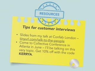 Tips for customer interviews
• Slides from my talk at Confab London –tinyurl.com/talk-to-the-people• Come to Collective Conference inAtlanta in June – I’ll be talking on thisvery topic. Get 10% off with the codeKERRYA.
RESOURCES
 