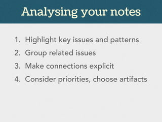 Analysing your notes
1. Highlight key issues and patterns
2. Group related issues
3. Make connections explicit
4. Consider priorities, choose artifacts
 