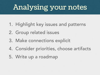 Analysing your notes
1. Highlight key issues and patterns
2. Group related issues
3. Make connections explicit
4. Consider priorities, choose artifacts
5. Write up a roadmap
 
