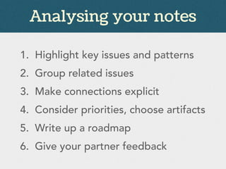 Analysing your notes
1. Highlight key issues and patterns
2. Group related issues
3. Make connections explicit
4. Consider priorities, choose artifacts
5. Write up a roadmap
6. Give your partner feedback
 