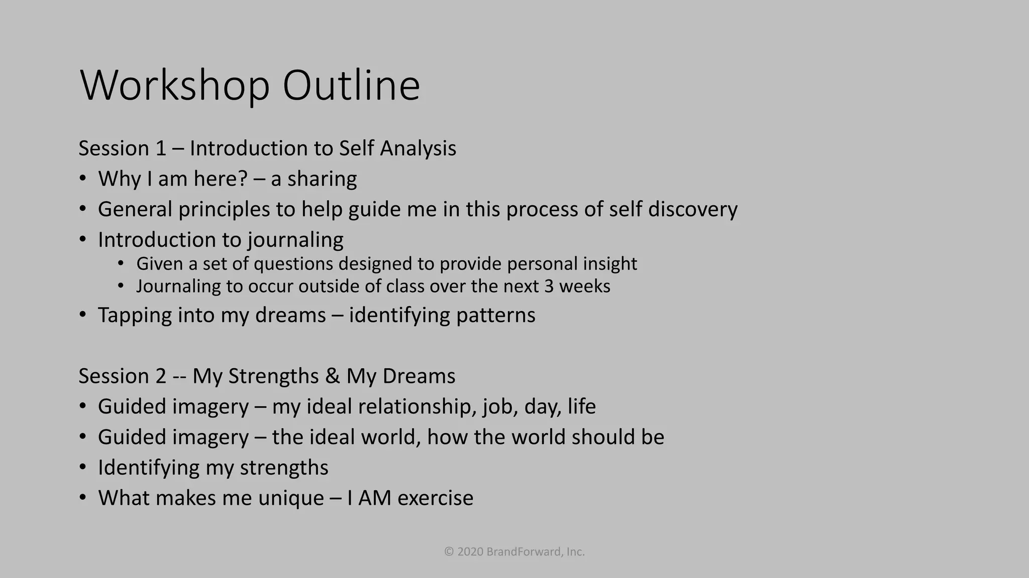 Workshop Outline
Session 1 – Introduction to Self Analysis
• Why I am here? – a sharing
• General principles to help guide me in this process of self discovery
• Introduction to journaling
• Given a set of questions designed to provide personal insight
• Journaling to occur outside of class over the next 3 weeks
• Tapping into my dreams – identifying patterns
Session 2 -- My Strengths & My Dreams
• Guided imagery – my ideal relationship, job, day, life
• Guided imagery – the ideal world, how the world should be
• Identifying my strengths
• What makes me unique – I AM exercise
© 2020 BrandForward, Inc.
 