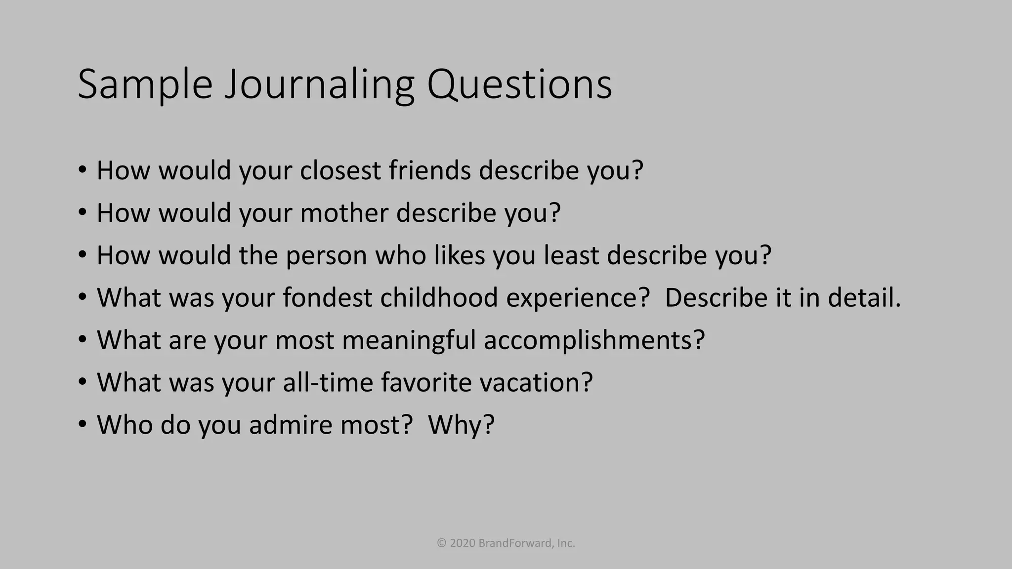 Sample Journaling Questions
• How would your closest friends describe you?
• How would your mother describe you?
• How would the person who likes you least describe you?
• What was your fondest childhood experience? Describe it in detail.
• What are your most meaningful accomplishments?
• What was your all-time favorite vacation?
• Who do you admire most? Why?
© 2020 BrandForward, Inc.
 