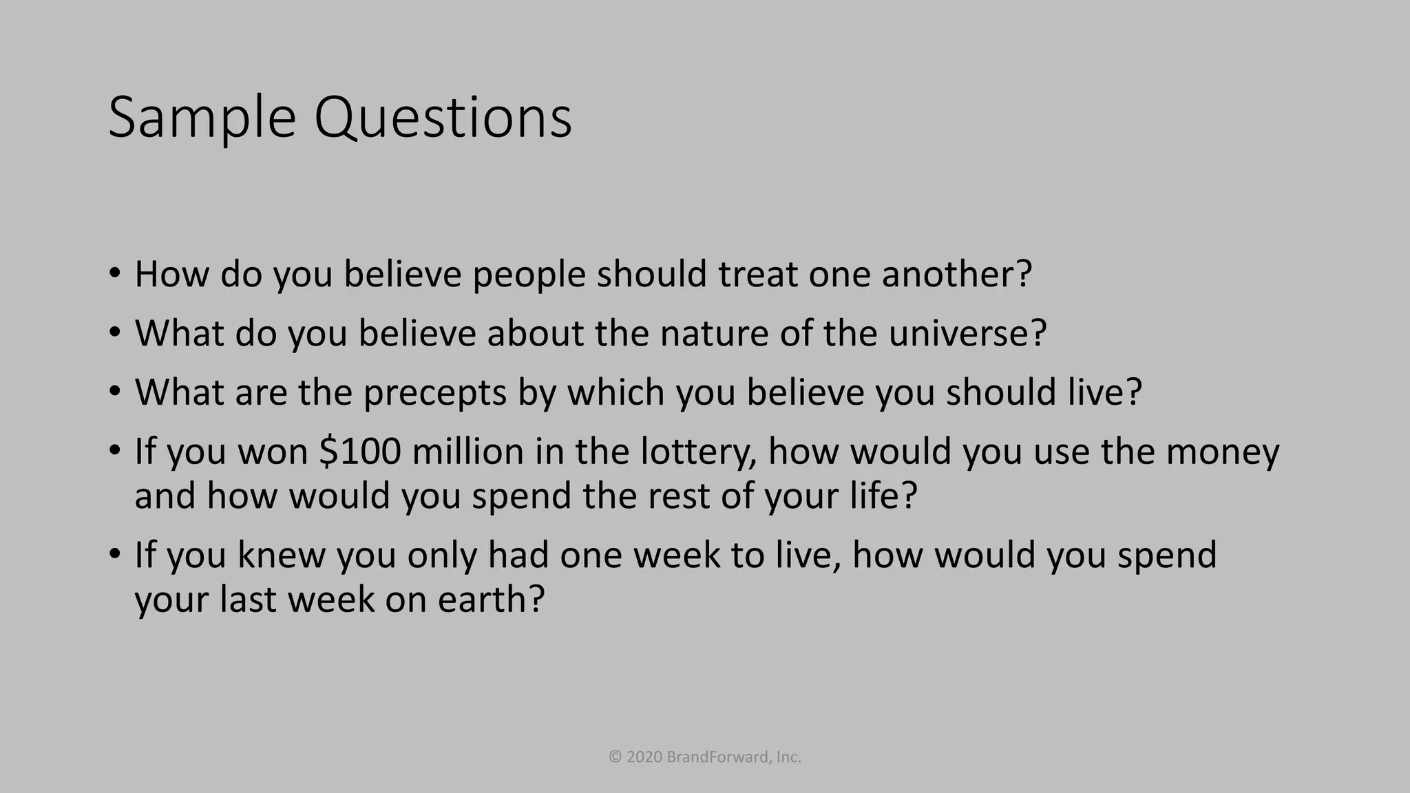 Sample Questions
• How do you believe people should treat one another?
• What do you believe about the nature of the universe?
• What are the precepts by which you believe you should live?
• If you won $100 million in the lottery, how would you use the money
and how would you spend the rest of your life?
• If you knew you only had one week to live, how would you spend
your last week on earth?
© 2020 BrandForward, Inc.
 