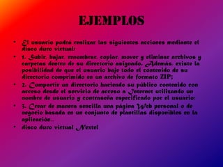 ejemplos
• El usuario podrá realizar las siguientes acciones mediante el
  disco duro virtual:
• 1. Subir, bajar, renombrar, copiar, mover y eliminar archivos y
  carpetas dentro de su directorio asignado. Además, existe la
  posibilidad de que el usuario baje todo el contenido de su
  directorio comprimido en un archivo de formato ZIP;
• 2. Compartir un directorio haciendo su público contenido con
  acceso desde el servicio de acceso a Internet utilizando un
  nombre de usuario y contraseña especificado por el usuario;
• 3. Crear de manera sencilla una página Web personal o de
  negocio basada en un conjunto de plantillas disponibles en la
  aplicación..
• disco duro virtual Nextel
 