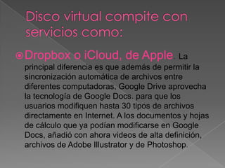  Dropbox o iCloud, de Apple. La
principal diferencia es que además de permitir la
sincronización automática de archivos entre
diferentes computadoras, Google Drive aprovecha
la tecnología de Google Docs. para que los
usuarios modifiquen hasta 30 tipos de archivos
directamente en Internet. A los documentos y hojas
de cálculo que ya podían modificarse en Google
Docs, añadió con ahora videos de alta definición,
archivos de Adobe Illustrator y de Photoshop.