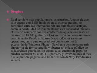  Dropbox
Es el servicio más popular entre los usuarios. A pesar de que
sólo cuenta con 2 GB iniciales en su cuenta gratuita, se
consolidó entre los internautas por sus numerosas ventajas,
como la posibilidad de ir aumentando esta capacidad inicial si
el usuario comparte con sus contactos la aplicación (hasta un
máximo de 18 GB gratuitos). Los archivos no tienen un límite
en su tamaño. Puede utilizarse desde todos los sistemas
operativos, tanto para ordenadores como móviles (a
excepción de Windows Phone). Su cliente permite compartir
directorios de forma sencilla y obtener un enlace público de
cada archivo guardado. En cuanto a las cuentas de pago, se
pueden contratar 50 o 100 GB por 9,99 y 19,99 dólares al mes
o si se prefiere pagar al año las tarifas son de 99 y 199 dólares
anuales.