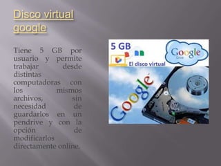 Disco virtual
google
Tiene 5 GB por
usuario y permite
trabajar      desde
distintas
computadoras con
los          mismos
archivos,        sin
necesidad         de
guardarlos en un
pendrive y con la
opción            de
modificarlos
directamente online.
 