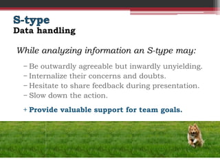 Data handling

While analyzing information an S-type may:
  − Be outwardly agreeable but inwardly unyielding.
  − Internalize their concerns and doubts.
  − Hesitate to share feedback during presentation.
  − Slow down the action.
  + Provide valuable support for team goals.
 