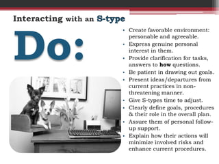 Interacting with an



Do:
                      • Create favorable environment:
                        personable and agreeable.
                      • Express genuine personal
                        interest in them.
                      • Provide clarification for tasks,
                        answers to how questions.
                      • Be patient in drawing out goals.
                      • Present ideas/departures from
                        current practices in non-
                        threatening manner.
                      • Give S-types time to adjust.
                      • Clearly define goals, procedures
                        & their role in the overall plan.
                      • Assure them of personal follow-
                        up support.
                      • Explain how their actions will
                        minimize involved risks and
                        enhance current procedures.
 
