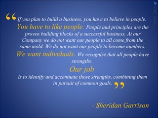 “If you plan to build a business, you have to believe in people.
You have to like people. People and principles are the
proven building blocks of a successful business. At our
Company we do not want our people to all come from the
same mold. We do not want our people to become numbers.
We want individuals. We recognize that all people have
strengths.
Our job
is to identify and accentuate those strengths, combining them
in pursuit of common goals.
- Sheridan Garrison
”
NONVERBALSNONVERBALS
 