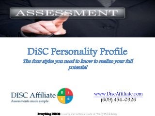 DiSC Personality Profile
The four styles you need to know to realize your full
potential
Everything DiSC® is a registered trademark of Wiley Publishing
www.DiscAffiliate.com
(609) 454-0326
 