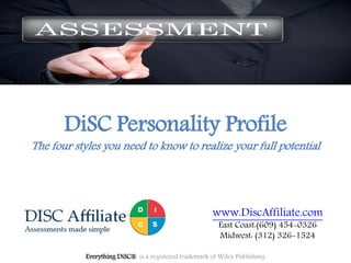DiSC Personality Profile
The four styles you need to know to realize your full potential
Everything DiSC® is a registered trademark of Wiley Publishing
www.DiscAffiliate.com
East Coast:(609) 454-0326
Midwest: (312) 326-1524
 