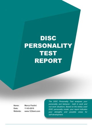 DISC
PERSONALITY
TEST
REPORT
The DISC Personality Test analyses your
personality and behavior - both in work and
non-work situations. Based on the widely used
DISC personality model, your report indicates
your strengths and possible areas for
self-development.
Name:
Date:
Website:
Marco Paolini
11-03-2019
www.123test.com
 