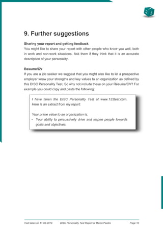2
3
1
9. Further suggestions
Sharing your report and getting feedback
You might like to share your report with other people who know you well, both
in work and non-work situations. Ask them if they think that it is an accurate
description of your personality.
Resume/CV
If you are a job seeker we suggest that you might also like to let a prospective
employer know your strengths and key values to an organization as defined by
this DISC Personality Test. So why not include these on your Resume/CV? For
example you could copy and paste the following:
I have taken the DISC Personality Test at www.123test.com.
Here is an extract from my report:
Your prime value to an organization is:
q
Your ability to persuasively drive and inspire people towards
goals and objectives.
Test taken on 11-03-2019 DISC Personality Test Report of Marco Paolini Page 10
 