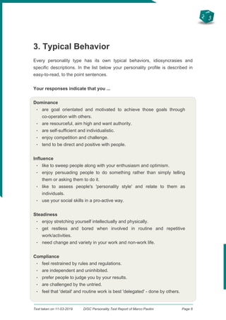 2
3
1
3. Typical Behavior
Every personality type has its own typical behaviors, idiosyncrasies and
specific descriptions. In the list below your personality profile is described in
easy-to-read, to the point sentences.
Your responses indicate that you ...
Dominance
q
are goal orientated and motivated to achieve those goals through
co-operation with others.
q
are resourceful, aim high and want authority.
q
are self-sufficient and individualistic.
q
enjoy competition and challenge.
q
tend to be direct and positive with people.
Influence
q
like to sweep people along with your enthusiasm and optimism.
q
enjoy persuading people to do something rather than simply telling
them or asking them to do it.
q
like to assess people's 'personality style' and relate to them as
individuals.
q
use your social skills in a pro-active way.
Steadiness
q
enjoy stretching yourself intellectually and physically.
q
get restless and bored when involved in routine and repetitive
work/activities.
q
need change and variety in your work and non-work life.
Compliance
q
feel restrained by rules and regulations.
q
are independent and uninhibited.
q
prefer people to judge you by your results.
q
are challenged by the untried.
q
feel that 'detail' and routine work is best 'delegated' - done by others.
Test taken on 11-03-2019 DISC Personality Test Report of Marco Paolini Page 6
 