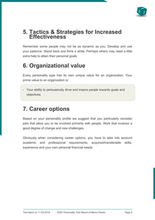 2
3
1
5. Tactics & Strategies for Increased
Effectiveness
Remember some people may not be as dynamic as you. Develop and use
your patience. Stand back and think a while. Perhaps others may need a little
extra help to attain their personal goals.
6. Organizational value
Every personality type has its own unique value for an organization. Your
prime value to an organization is:
q
Your ability to persuasively drive and inspire people towards goals and
objectives.
7. Career options
Based on your personality profile we suggest that you particularly consider
jobs that allow you to be involved primarily with people. Work that involves a
good degree of change and new challenges.
Obviously when considering career options, you have to take into account
academic and professional requirements; acquired/transferable skills,
experience and your own personal financial needs.
Test taken on 11-03-2019 DISC Personality Test Report of Marco Paolini Page 8
 