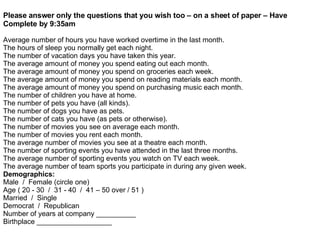 Please answer only the questions that you wish too – on a sheet of paper – Have Complete by 9:35am Average number of hours you have worked overtime in the last month. The hours of sleep you normally get each night. The number of vacation days you have taken this year. The average amount of money you spend eating out each month. The average amount of money you spend on groceries each week. The average amount of money you spend on reading materials each month. The average amount of money you spend on purchasing music each month. The number of children you have at home. The number of pets you have (all kinds). The number of dogs you have as pets. The number of cats you have (as pets or otherwise). The number of movies you see on average each month. The number of movies you rent each month. The average number of movies you see at a theatre each month. The number of sporting events you have attended in the last three months. The average number of sporting events you watch on TV each week. The average number of team sports you participate in during any given week. Demographics: Male  /  Female (circle one) Age ( 20 - 30  /  31 - 40  /  41 – 50 over / 51 ) Married  /  Single Democrat  /  Republican Number of years at company __________ Birthplace ___________________ 