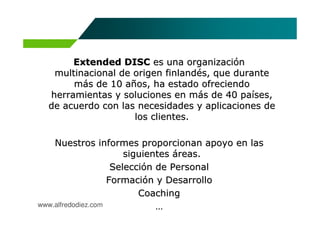 Extended DISC es una organización
   multinacional de origen finlandés, que durante
       más de 10 años, ha estado ofreciendo
  herramientas y soluciones en más de 40 países,
  de acuerdo con las necesidades y aplicaciones de
                    los clientes.

    Nuestros informes proporcionan apoyo en las
                        siguientes áreas.
                     Selección de Personal
                    Formación y Desarrollo
                           Coaching
www.alfredodiez.com            …
 