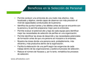 Beneficios en la Selección de Personal


   •   Permite conducir una entrevista de una modo más efectivo, más
       focalizado y objetivo, siendo capaz de observar con más precisión el
       nivel de capacidades conductuales de la persona;
   •   Identifica los puntos fuertes y los débiles antes de que se encuentre con
       la persona y le permite prepararse mejor para la entrevista;
   •   Permite evaluar el potencial alto y bajo de cada equipo para identificar
       mejor las necesidades de selección de perfiles en una organización;
   •   Permite identificar las áreas de desarrollo y las necesidades potenciales
       de formación antes de que una persona se incorpore a la empresa;
   •   Muestra las áreas donde una persona será, probablemente, más
       eficiente y más productiva dentro de la organización;
   •   Facilita la elaboración de una perfil según las exigencias de cada
       trabajo dentro de las organizaciones y acelera el proceso de selección;
   •   Reduce el número de fracasos y, por lo tanto, rentabiliza los procesos
       de selección.

www.alfredodiez.com
 