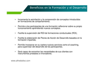 Beneficios en la Formación y el Desarrollo



   •   Incrementa la asimilación y la comprensión de conceptos introducidos
       en formaciones de comportamiento;

   •   Permite a los participantes de una formación reflexionar sobre su propio
       funcionamiento aprendiendo nuevos conceptos;

   •   Facilita la supervisión del ROI de formaciones conductuales (ROI);

   •   Facilita la elaboración de Planes de Acción de Desarrollo basados en la
       formación impartida;

   •   Permite incorporar en su cartera nuevos servicios como el coaching,
       para supervisar del desarrollo de los participantes.

   •   Será capaz de encontrar las necesidades de sus clientes con
       instrumentos probados e innovadores.


www.alfredodiez.com
 