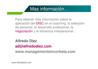 Mas información…

   Para obtener más información sobre la
   aplicación del DISC en el coaching, la selección
   de personal, el desarrollo profesional, la
   negociación y la eficiencia interpersonal…


   Alfredo Diez
   ad@alfredodiez.com
   www.managementsincorbata.com

www.alfredodiez.com
 