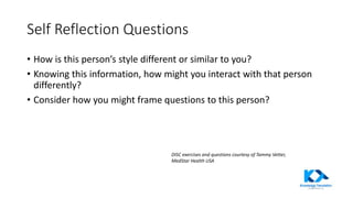 Self Reflection Questions
• How is this person’s style different or similar to you?
• Knowing this information, how might you interact with that person
differently?
• Consider how you might frame questions to this person?
DISC exercises and questions courtesy of Tammy Vetter,
MedStar Health USA
 
