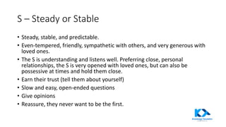 S – Steady or Stable
• Steady, stable, and predictable.
• Even-tempered, friendly, sympathetic with others, and very generous with
loved ones.
• The S is understanding and listens well. Preferring close, personal
relationships, the S is very opened with loved ones, but can also be
possessive at times and hold them close.
• Earn their trust (tell them about yourself)
• Slow and easy, open-ended questions
• Give opinions
• Reassure, they never want to be the first.
 