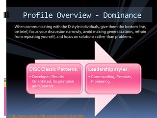 When communicating with the D style individuals, give them the bottom line,
be brief, focus your discussion narrowly, avoid making generalizations, refrain
from repeating yourself, and focus on solutions rather than problems.
Profile Overview - Dominance
DiSC Classic Patterns:
• Developer, Results
Orientated, Inspirational
and Creative
Leadership styles:
• Commanding, Resolute,
Pioneering
http://www.discprofile.com/styles/D-style.htm
 
