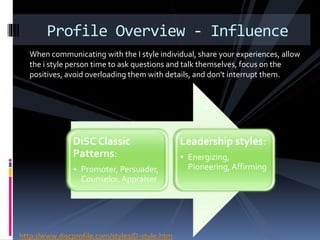 When communicating with the I style individual, share your experiences, allow
the i style person time to ask questions and talk themselves, focus on the
positives, avoid overloading them with details, and don't interrupt them.
Profile Overview - Influence
DiSC Classic
Patterns:
• Promoter, Persuader,
Counselor,Appraiser
Leadership styles:
• Energizing,
Pioneering,Affirming
http://www.discprofile.com/styles/D-style.htm
 