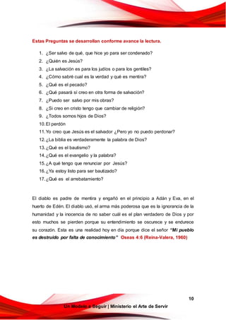 10
Un Modelo a Seguir | Ministerio el Arte de Servir
Estas Preguntas se desarrollan conforme avance la lectura.
1. ¿Ser salvo de qué, que hice yo para ser condenado?
2. ¿Quién es Jesús?
3. ¿La salvación es para los judíos o para los gentiles?
4. ¿Cómo sabré cual es la verdad y qué es mentira?
5. ¿Qué es el pecado?
6. ¿Qué pasará sí creo en otra forma de salvación?
7. ¿Puedo ser salvo por mis obras?
8. ¿Si creo en cristo tengo que cambiar de religión?
9. ¿Todos somos hijos de Dios?
10.El perdón
11.Yo creo que Jesús es el salvador ¿Pero yo no puedo perdonar?
12.¿La biblia es verdaderamente la palabra de Dios?
13.¿Qué es el bautismo?
14.¿Qué es el evangelio y la palabra?
15.¿A qué tengo que renunciar por Jesús?
16.¿Ya estoy listo para ser bautizado?
17.¿Qué es el arrebatamiento?
El diablo es padre de mentira y engañó en el principio a Adán y Eva, en el
huerto de Edén. El diablo usó, el arma más poderosa que es la ignorancia de la
humanidad y la inocencia de no saber cuál es el plan verdadero de Dios y por
esto muchos se pierden porque su entendimiento se oscurece y se endurece
su corazón. Esta es una realidad hoy en día porque dice el señor “Mi pueblo
es destruido por falta de conocimiento” Oseas 4:6 (Reina-Valera, 1960)
 