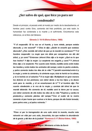 11
Un Modelo a Seguir | Ministerio el Arte de Servir
¿Ser salvo de qué, que hice yo para ser
condenado?
Desde el principio, el pecado entró al mundo por medio de la desobediencia, el
hombre pecó contra Dios, comiendo del fruto prohibido, por esta razón, la
humanidad fue condenada a la muerte y el sufrimiento. Encontramos esta
referencia, en el libro del Génesis:
Génesis 3: 10-19 (Reina-Valera, 1960)
“Y él respondió: Oí tu voz en el huerto, y tuve miedo, porque estaba
desnudo; y me escondí11 Y Dios le dijo: ¿Quién te enseñó que estabas
desnudo? ¿Has comido del árbol de que yo te mandé no comieses?12 Y el
hombre respondió: La mujer que me diste por compañera me dió del
árbol, y yo comí.13 Entonces Jehová Dios dijo a la mujer: ¿Qué es lo que
has hecho? Y dijo la mujer: La serpiente me engañó, y comí.14 Y Jehová
Dios dijo a la serpiente: Por cuanto esto hiciste, maldita serás entre todas
las bestias y entre todos los animales del campo; sobre tu pecho andarás,
y polvo comerás todos los días de tu vida.15 Y pondré enemistad entre ti y
la mujer, y entre tu simiente y la simiente suya; ésta te herirá en la cabeza,
y tú le herirás en el calcañar.16 A la mujer dijo: Multiplicaré en gran manera
los dolores en tus preñeces; con dolor darás a luz los hijos; y tu deseo
será para tu marido, y él se enseñoreará de ti.17 Y al hombre dijo: Por
cuanto obedeciste a la voz de tu mujer, y comiste del árbol de que te
mandé diciendo: No comerás de él; maldita será la tierra por tu causa;
con dolor comerás de ella todos los días de tu vida.18 Espinos y cardos te
producirá, y comerás plantas del campo.19 Con el sudor de tu rostro
comerás el pan hasta que vuelvas a la tierra, porque de ella fuiste tomado;
pues polvo eres, y al polvo volverás.”
“Púes si por la transgresión de uno solo reinó la muerte, mucho más
reinarán en vida por uno solo, Jesucristo, los que reciben la abundancia
de la gracia y del don de la justicia” Romanos 5:17 (Reina-Valera, 1960)
 
