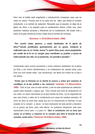 12
Un Modelo a Seguir | Ministerio el Arte de Servir
Pero aún el diablo está engañando y endureciendo corazones, para que no
crean en Jesús. Procura que tú no seas uno de ellos, que tienen el corazón
endurecido, a la verdad de salvación. Recuerda que el pecado, te aleja de la
gloria de Dios, y te prepara para la condenación eterna. Cristo vino, para
perdonar nuestros pecados y liberarnos de la condenación. No dudes más y
entra en la gran familia de Cristo. Pablo dice en el libro de romanos.
Romanos 3: 23-25 (Reina-Valera, 1960)
“Por cuanto todos pecaron, y están destituidos de la gloria de
Dios,24 siendo justificados gratuitamente por su gracia, mediante la
redención que es en Cristo Jesús,25 a quien Dios puso como propiciación
por medio de la fe en su sangre, para manifestar su justicia, a causa de
haber pasado por alto, en su paciencia, los pecados pasados.”
Ciertamente todos somos pecadores y todos estamos destituídos de la gloria
de Dios y así mismo Sentenciados a la condenación de nuestra alma; pero
Dios nos amó desde antes que naciéramos, nos llamó por medio de su hijo a
ser salvos,
“Antes que te formase en el vientre te conocí, y antes que nacieses te
santifiqué, te di por profeta a las naciones” Jeremías 1:5 (Reina-Valera,
1960) Todo el que cree en esta verdad, y vive en esta esperanza de salvación,
puede estar tranquilo y seguro que Dios iniciará esa obra de restauración en
sus vidas, un nuevo nacimiento en la gran familia de Dios, con la seguridad de
que eres limpio y salvo de la condenación por causa de nuestros pecados. El
amor de Dios es para todo aquel que por su misericordia es llamado, el que
aceptes en tu corazón a Jesús, te hace merecedor de este perdón y heredero
en la gracia de Dios, para vida eterna, no podemos despreciar esta gran
oportunidad única para ti y para mí. “Que si confesares con tu boca que
Jesús es el Señor, y creyeres en tu corazón que Dios le levantó de los
muertos, serás salvo.” Romanos 10:9 (Reina-Valera, 1960)
 