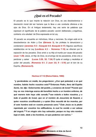 13
Un Modelo a Seguir | Ministerio el Arte de Servir
¿Qué es el Pecado?
El pecado es lo que impide la relación con Dios, es una desobediencia o
desviación moral del ser humano que lo lleva a una conducta ofensiva a los
ojos de Dios. En el Antiguo testamento, hay una serie de palabras que
expresan el significado de la palabra pecado: acción deliberada y engañosa,
contraria a la voluntad de Dios expresada en la Ley.
El pecado se encuentra en individuos, tribus y naciones. Su origen está en la
desobediencia de Adán y Eva (Génesis 3), los profetas lo denunciaron y
condenaron (Jeremías 9:3 - Ezequiel 4:6 -Ezequiel 4:17) Algunos sacrificios
establecidos en la Ley (Levíticos 4:3 - Números 7:16) se ofrecían por la
expiación de los pecados. Dios envió a su Hijo al mundo por causa del pecado
(Juan 1:29) Jesús, el Hijo de Dios, es el amigo de los pecadores, él les vino a
perdonar y salvar (Lucas 5.30, 32; 7.34) Él quita el castigo y neutraliza el
poder del pecado, (Romanos 6.1; 2 Juan 3.6, 9 - 5.18) por el don de su
Espíritu, (Romanos 8).
Hechos 4:7-12 (Reina-Valera, 1960)
“y poniéndoles en medio, les preguntaron: ¿Con qué potestad, o en qué
nombre, habéis hecho vosotros esto?8 Entonces Pedro, lleno del Espíritu
Santo, les dijo: Gobernantes del pueblo, y ancianos de Israel:9 Puesto que
hoy se nos interroga acerca del beneficio hecho a un hombre enfermo, de
qué manera éste haya sido sanado,10 sea notorio a todos vosotros, y a
todo el pueblo de Israel, que en el nombre de Jesucristo de Nazaret, a
quien vosotros crucificasteis y a quien Dios resucitó de los muertos, por
él este hombre está en vuestra presencia sano.11 Este Jesús es la piedra
reprobada por vosotros los edificadores, la cual ha venido a ser cabeza
del ángulo.12 Y en ningún otro hay salvación; porque no hay otro nombre
bajo el cielo, dado a los hombres, en que podamos ser salvos.”
 