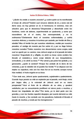15
Un Modelo a Seguir | Ministerio el Arte de Servir
Isaías 53 (Reina-Valera, 1960)
“¿Quién ha creído a nuestro anuncio? ¿y sobre quién se ha manifestado
el brazo de Jehová?2 Subirá cual renuevo delante de él, y como raíz de
tierra seca; no hay parecer en él, ni hermosura; le veremos, mas sin
atractivo para que le deseemos.3 Despreciado y desechado entre los
hombres, varón de dolores, experimentado en quebranto; y como que
escondimos de él el rostro, fue menospreciado, y no lo
estimamos.4 Ciertamente llevó él nuestras enfermedades, y sufrió
nuestros dolores; y nosotros le tuvimos por azotado, por herido de Dios y
abatido.5 Mas él herido fue por nuestras rebeliones, molido por nuestros
pecados; el castigo de nuestra paz fue sobre él, y por su llaga fuimos
nosotros curados.6 Todos nosotros nos descarriamos como ovejas, cada
cual se apartó por su camino; mas Jehová cargó en él el pecado de todos
nosotros.7 Angustiado él, y afligido, no abrió su boca; como cordero fue
llevado al matadero; y como oveja delante de sus trasquiladores,
enmudeció, y no abrió su boca.”8 “Por cárcel y por juicio fue quitado; y su
generación, ¿quién la contará? Porque fue cortado de la tierra de los
vivientes, y por la rebelión de mi pueblo fue herido.9 Y se dispuso con los
impíos su sepultura, más con los ricos fue en su muerte; aunque nunca
hizo maldad, ni hubo engaño en su boca.
10 Con todo eso, Jehová quiso quebrantarlo, sujetándole a padecimiento.
Cuando haya puesto su vida en expiación por el pecado, verá linaje, vivirá
por largos días, y la voluntad de Jehová será en su mano
prosperada.11 Verá el fruto de la aflicción de su alma, y quedará
satisfecho; por su conocimiento justificará mi siervo justo a muchos, y
llevará las iniquidades de ellos.12 Por tanto, yo le daré parte con los
grandes, y con los fuertes repartirá despojos; por cuanto derramó su vida
hasta la muerte, y fue contado con los pecadores, habiendo él llevado el
pecado de muchos, y orado por los transgresores.”
 