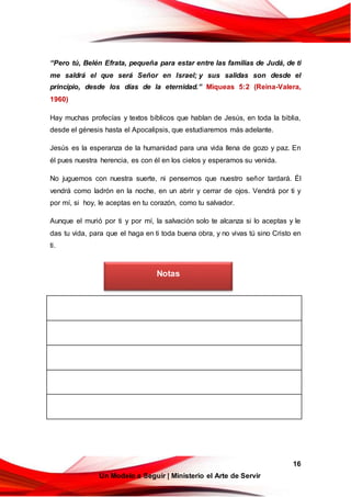 16
Un Modelo a Seguir | Ministerio el Arte de Servir
“Pero tú, Belén Efrata, pequeña para estar entre las familias de Judá, de ti
me saldrá el que será Señor en Israel; y sus salidas son desde el
principio, desde los días de la eternidad.” Miqueas 5:2 (Reina-Valera,
1960)
Hay muchas profecías y textos bíblicos que hablan de Jesús, en toda la biblia,
desde el génesis hasta el Apocalipsis, que estudiaremos más adelante.
Jesús es la esperanza de la humanidad para una vida llena de gozo y paz. En
él pues nuestra herencia, es con él en los cielos y esperamos su venida.
No juguemos con nuestra suerte, ni pensemos que nuestro señor tardará. Él
vendrá como ladrón en la noche, en un abrir y cerrar de ojos. Vendrá por ti y
por mí, si hoy, le aceptas en tu corazón, como tu salvador.
Aunque el murió por ti y por mí, la salvación solo te alcanza si lo aceptas y le
das tu vida, para que el haga en ti toda buena obra, y no vivas tú sino Cristo en
ti.
Notas
 