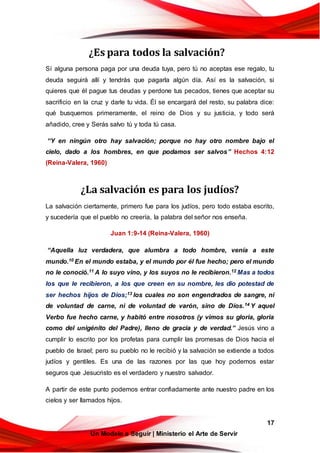 17
Un Modelo a Seguir | Ministerio el Arte de Servir
¿Es para todos la salvación?
Sí alguna persona paga por una deuda tuya, pero tú no aceptas ese regalo, tu
deuda seguirá allí y tendrás que pagarla algún día. Así es la salvación, si
quieres que él pague tus deudas y perdone tus pecados, tienes que aceptar su
sacrificio en la cruz y darle tu vida. Él se encargará del resto, su palabra dice:
qué busquemos primeramente, el reino de Dios y su justicia, y todo será
añadido, cree y Serás salvo tú y toda tú casa.
“Y en ningún otro hay salvación; porque no hay otro nombre bajo el
cielo, dado a los hombres, en que podamos ser salvos” Hechos 4:12
(Reina-Valera, 1960)
¿La salvación es para los judíos?
La salvación ciertamente, primero fue para los judíos, pero todo estaba escrito,
y sucedería que el pueblo no creería, la palabra del señor nos enseña.
Juan 1:9-14 (Reina-Valera, 1960)
“Aquella luz verdadera, que alumbra a todo hombre, venía a este
mundo.10 En el mundo estaba, y el mundo por él fue hecho; pero el mundo
no le conoció.11 A lo suyo vino, y los suyos no le recibieron.12 Mas a todos
los que le recibieron, a los que creen en su nombre, les dio potestad de
ser hechos hijos de Dios;13 los cuales no son engendrados de sangre, ni
de voluntad de carne, ni de voluntad de varón, sino de Dios.14 Y aquel
Verbo fue hecho carne, y habitó entre nosotros (y vimos su gloria, gloria
como del unigénito del Padre), lleno de gracia y de verdad.” Jesús vino a
cumplir lo escrito por los profetas para cumplir las promesas de Dios hacia el
pueblo de Israel; pero su pueblo no le recibió y la salvación se extiende a todos
judíos y gentiles. Es una de las razones por las que hoy podemos estar
seguros que Jesucristo es el verdadero y nuestro salvador.
A partir de este punto podemos entrar confiadamente ante nuestro padre en los
cielos y ser llamados hijos.
 